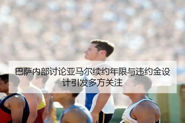 巴萨内部讨论亚马尔续约年限与违约金设计引发多方关注