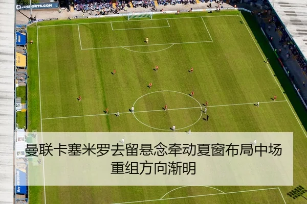 曼联卡塞米罗去留悬念牵动夏窗布局中场重组方向渐明