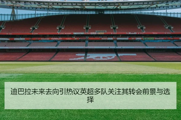 迪巴拉未来去向引热议英超多队关注其转会前景与选择 | kaiyun