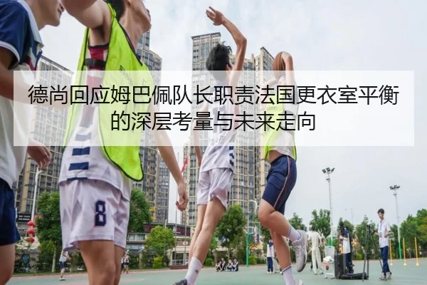 德尚回应姆巴佩队长职责法国更衣室平衡的深层考量与未来走向