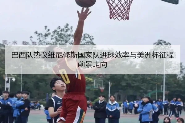 巴西队热议维尼修斯国家队进球效率与美洲杯征程前景走向